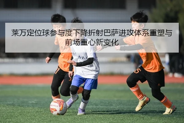 莱万定位球参与度下降折射巴萨进攻体系重塑与前场重心新变化 - 365 bet